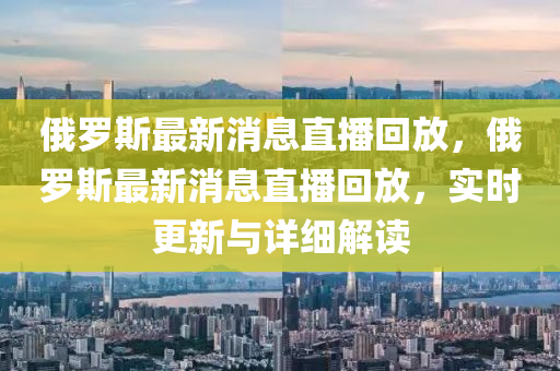 俄羅斯最新消息直播回放，俄羅斯最新消息直播回放，實時更新與詳細解讀