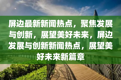 屏邊最新新聞熱點，聚焦發(fā)展與創(chuàng)新，展望美好未來，屏邊發(fā)展與創(chuàng)新新聞熱點，展望美好未來新篇章