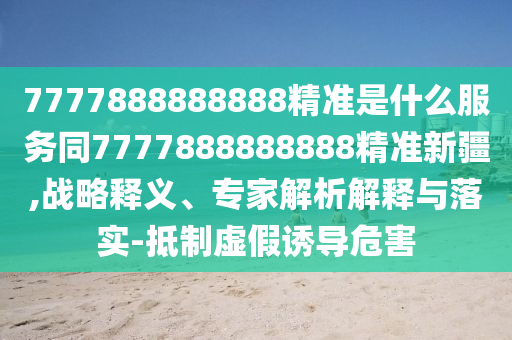 7777888888888精準(zhǔn)是什么服務(wù)同7777888888888精準(zhǔn)新疆,戰(zhàn)略釋義、專家解析解釋與落實(shí)-抵制虛假誘導(dǎo)危害