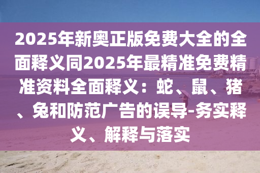 2025年新奧正版免費(fèi)大全的全面釋義同2025年最精準(zhǔn)免費(fèi)精準(zhǔn)資料全面釋義：蛇、鼠、豬、兔和防范廣告的誤導(dǎo)-務(wù)實(shí)釋義、解釋與落實(shí)