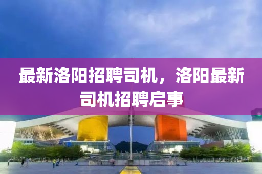 最新洛陽招聘司機，洛陽最新司機招聘啟事金華市寶吉環(huán)境技術有限公司