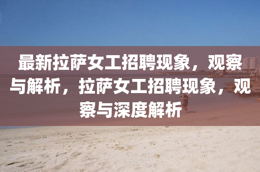 最新拉薩女工招聘現(xiàn)象，觀察與解析，拉薩女工招聘現(xiàn)象，觀察與深度解析金華市寶吉環(huán)境技術(shù)有限公司
