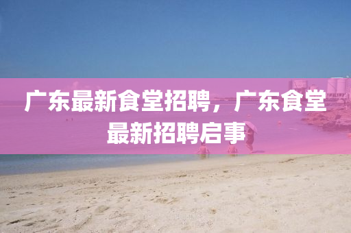 金華市寶吉環(huán)境技術有限公司廣東最新食堂招聘，廣東食堂最新招聘啟事