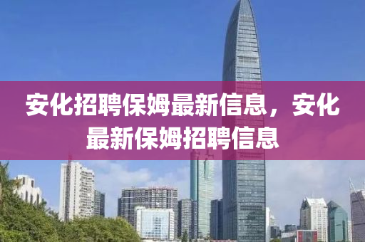 安化招聘保姆最新信息，安化最新保姆招聘信息金華市寶吉環(huán)境技術(shù)有限公司