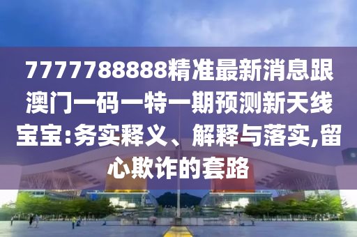 7777788888精準(zhǔn)最新消息跟澳門一碼一特一期預(yù)測(cè)新天線寶寶:務(wù)實(shí)釋義、解釋與落實(shí),留心欺詐的套路金華市寶吉環(huán)境技術(shù)有限公司