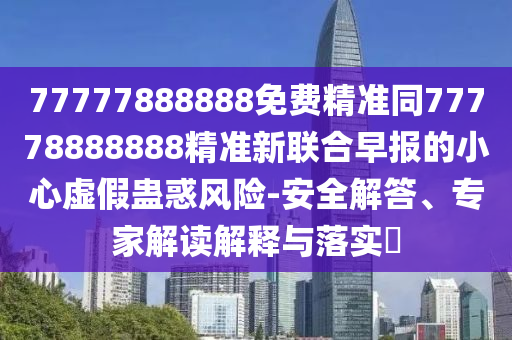 77777888888免費精準同77778888888精準新聯(lián)合早報的小心虛假蠱惑風險-安全解答、專家解讀解釋與落實?金華市寶吉環(huán)境技術有限公司