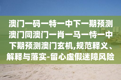 澳門一碼一特一中下一期預測澳門同澳門一肖一馬一恃一金華市寶吉環(huán)境技術有限公司中下期預測澳門玄機,規(guī)范釋義、解釋與落實-留心虛假迷障風險
