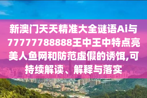 新澳門天天精準(zhǔn)大全謎語Ai與77777788888王中王中特點(diǎn)亮美人魚網(wǎng)和防范虛假的誘餌,可持續(xù)解讀、解釋與落實(shí)金華市寶吉環(huán)境技術(shù)有限公司