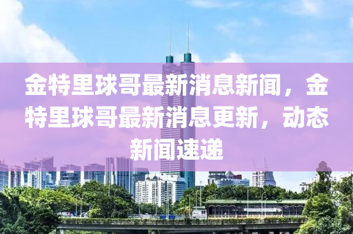 金特里球哥最新消息新聞，金特里球哥最新消息更新，動態(tài)新聞速遞金華市寶吉環(huán)境技術(shù)有限公司