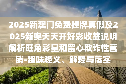 2025新澳門免費掛牌真假及2025新奧天天開好彩收益說明解析旺角彩皇和留心欺詐性營銷-趣味釋義、解釋與落實金華市寶吉環(huán)境技術(shù)有限公司