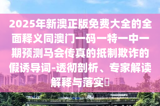 2025年新澳正版免費大全的全面釋義同澳門一碼一特一中一期預(yù)測馬會傳真的抵制欺詐的假誘導(dǎo)詞-透徹剖析、專家解讀解釋與落實?金華市寶吉環(huán)境技術(shù)有限公司