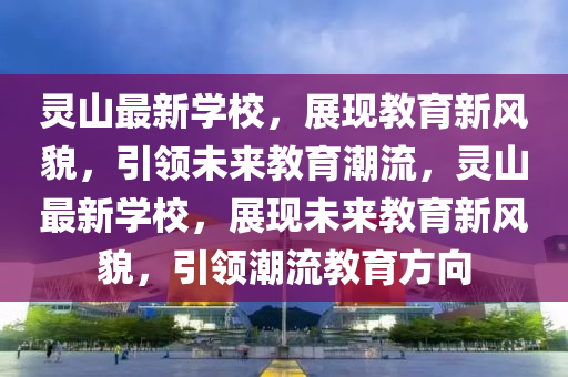 靈山最新學(xué)校，展現(xiàn)教育新風(fēng)貌，引領(lǐng)未來教育潮流，靈山最新學(xué)校，展現(xiàn)未來教育新風(fēng)貌，引領(lǐng)潮流教育方向金華市寶吉環(huán)境技術(shù)有限公司