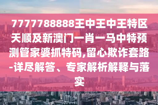 7777788金華市寶吉環(huán)境技術(shù)有限公司888王中王中王特區(qū)天順及新澳門一肖一馬中特預(yù)測管家婆抓特碼,留心欺詐套路-詳盡解答、專家解析解釋與落實(shí)