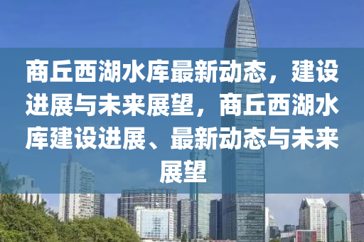 商丘西湖水庫最新動(dòng)態(tài)，建設(shè)進(jìn)展與未來展望，商丘西湖水庫建設(shè)進(jìn)金華市寶吉環(huán)境技術(shù)有限公司展、最新動(dòng)態(tài)與未來展望