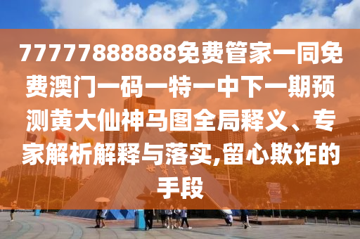 77777888888免費管家一同免費澳門一碼一特一中下一期預測黃大仙神馬圖全局釋義、專家解析解釋與落實,留心欺詐的手段金華市寶吉環(huán)境技術有限公司