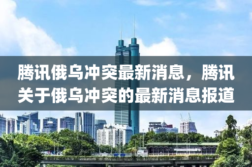 騰訊俄烏沖突最新消息，騰訊關于俄烏沖突的最新消息報道金華市寶吉環(huán)境技術有限公司
