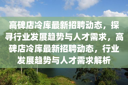 高碑店冷庫最新招聘動(dòng)態(tài)，探尋行業(yè)發(fā)展趨勢與人才需求，高碑店冷庫最新招聘動(dòng)態(tài)，行業(yè)發(fā)展趨勢與人才需求解析金華市寶吉環(huán)境技術(shù)有限公司