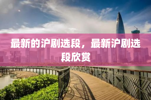最新的滬劇選段，最新滬劇選段欣金華市寶吉環(huán)境技術(shù)有限公司賞