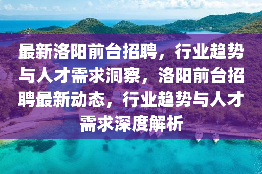 最新洛陽前臺招聘，行業(yè)趨勢與人才需求洞察，洛陽前臺招聘最新動態(tài)，行業(yè)趨勢與人才需求深度解析金華市寶吉環(huán)境技術有限公司