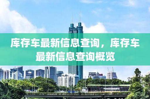 庫(kù)存車最新信息查詢，庫(kù)存車最新信息查詢概覽金華市寶吉環(huán)境技術(shù)有限公司