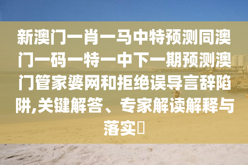 新澳門一肖一馬中特預(yù)測同澳門一碼一特一中下一期預(yù)金華市寶吉環(huán)境技術(shù)有限公司測澳門管家婆網(wǎng)和拒絕誤導(dǎo)言辭陷阱,關(guān)鍵解答、專家解讀解釋與落實(shí)?