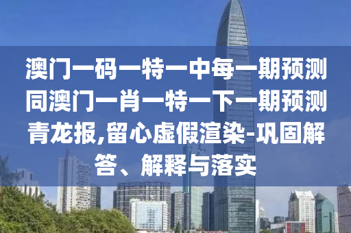 澳門一碼一特一中每一期金華市寶吉環(huán)境技術(shù)有限公司預(yù)測(cè)同澳門一肖一特一下一期預(yù)測(cè)青龍報(bào),留心虛假渲染-鞏固解答、解釋與落實(shí)