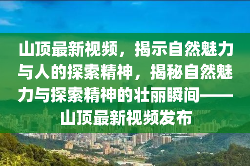 山頂最新視頻，揭示自然魅力與人的探索精神，揭秘自然魅力與探索精神的壯麗瞬間—金華市寶吉環(huán)境技術(shù)有限公司—山頂最新視頻發(fā)布