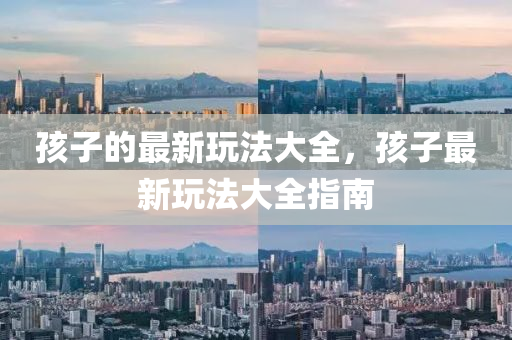 孩子的最新玩法大全，孩子最新玩法金華市寶吉環(huán)境技術(shù)有限公司大全指南