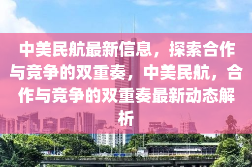 中美民航最新信息，探索合作與競(jìng)爭(zhēng)的雙重奏，中美民航，合作與競(jìng)爭(zhēng)的雙重奏最新動(dòng)態(tài)解析金華市寶吉環(huán)境技術(shù)有限公司