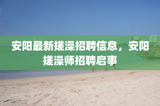 安陽最新搓澡招聘信息，安陽搓澡師招聘啟事金華市寶吉環(huán)境技術(shù)有限公司
