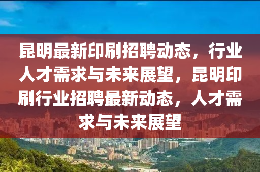 昆明最新印刷招聘動態(tài)，行業(yè)人才需求與未來展望，昆明印刷行業(yè)招聘最新動態(tài)，人才需求與未來展望金華市寶吉環(huán)境技術(shù)有限公司