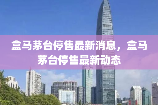 盒馬茅臺(tái)停售最新消息，盒馬茅臺(tái)停售最新動(dòng)態(tài)金華市寶吉環(huán)境技術(shù)有限公司