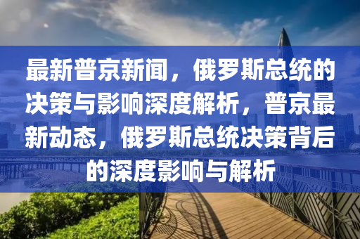最新普京新聞，俄羅斯總統(tǒng)的決策與影響深度解析，普京最新動(dòng)態(tài)，俄羅斯總統(tǒng)決策背后的深度影響與解析金華市寶吉環(huán)境技術(shù)有限公司