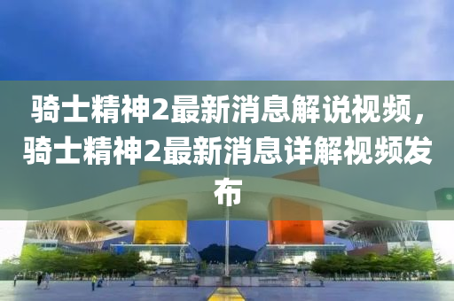 騎士精神2最新消息解說視頻，騎士精神2最新消息詳解視頻發(fā)布金華市寶吉環(huán)境技術有限公司