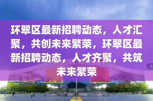 環(huán)翠區(qū)最新招聘動態(tài)，人才匯聚，共創(chuàng)未來繁榮，環(huán)翠區(qū)最新招聘動態(tài)，人才齊聚，共筑未來繁榮金華市寶吉環(huán)境技術(shù)有限公司