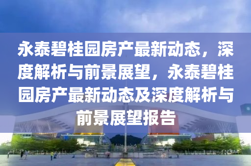 永泰碧桂園房產(chǎn)最新動(dòng)態(tài)，深度解析與前景展望，永泰碧桂園房產(chǎn)最新動(dòng)態(tài)及深度解析與前景展望報(bào)告金華市寶吉環(huán)境技術(shù)有限公司