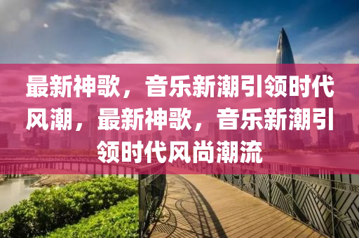 最新神歌，音樂新潮引領(lǐng)時(shí)代風(fēng)潮，最新神歌，音樂新潮引領(lǐng)時(shí)代風(fēng)金華市寶吉環(huán)境技術(shù)有限公司尚潮流