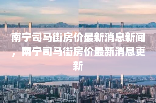 南寧司馬街房?jī)r(jià)最新消息新聞，南寧司馬街房?jī)r(jià)最新消息更新金華市寶吉環(huán)境技術(shù)有限公司