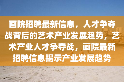 畫院招聘最新信息，人才爭奪戰(zhàn)背后的藝術(shù)產(chǎn)業(yè)發(fā)展趨勢，藝術(shù)產(chǎn)業(yè)人才金華市寶吉環(huán)境技術(shù)有限公司爭奪戰(zhàn)，畫院最新招聘信息揭示產(chǎn)業(yè)發(fā)展趨勢