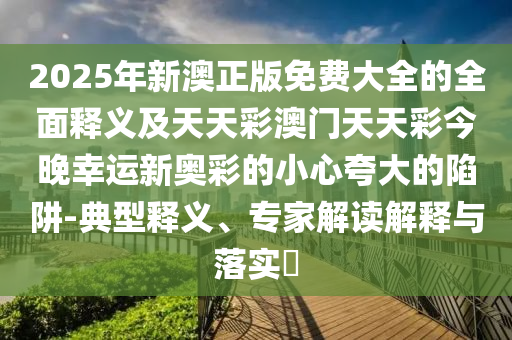 2025年新澳正版免金華市寶吉環(huán)境技術(shù)有限公司費大全的全面釋義及天天彩澳門天天彩今晚幸運新奧彩的小心夸大的陷阱-典型釋義、專家解讀解釋與落實?