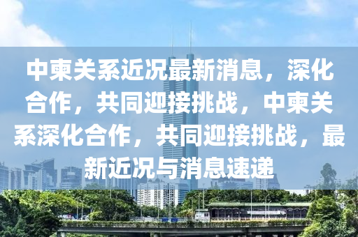 中柬關(guān)系近況最新消息，深化合作，共同迎接挑戰(zhàn)，中柬關(guān)系深化合作，共同迎接挑戰(zhàn)，最新近況與消息速遞金華市寶吉環(huán)境技術(shù)有限公司