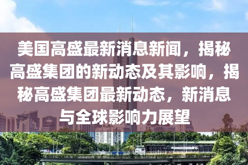 美國高盛金華市寶吉環(huán)境技術(shù)有限公司最新消息新聞，揭秘高盛集團(tuán)的新動態(tài)及其影響，揭秘高盛集團(tuán)最新動態(tài)，新消息與全球影響力展望