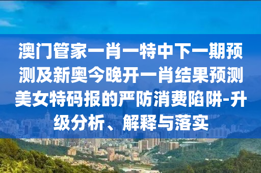 澳門管家一肖一特中下一期預(yù)測及新奧金華市寶吉環(huán)境技術(shù)有限公司今晚開一肖結(jié)果預(yù)測美女特碼報的嚴(yán)防消費(fèi)陷阱-升級分析、解釋與落實