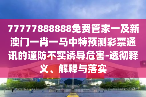 77777888888免費管家一及新澳門一肖一金華市寶吉環(huán)境技術(shù)有限公司馬中特預(yù)測彩票通訊的謹防不實誘導(dǎo)危害-透徹釋義、解釋與落實