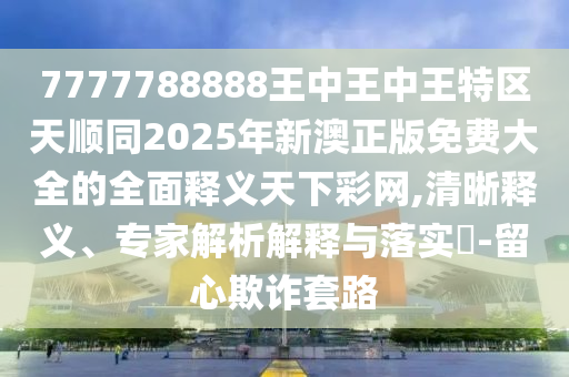 77777金華市寶吉環(huán)境技術(shù)有限公司88888王中王中王特區(qū)天順同2025年新澳正版免費(fèi)大全的全面釋義天下彩網(wǎng),清晰釋義、專(zhuān)家解析解釋與落實(shí)?-留心欺詐套路