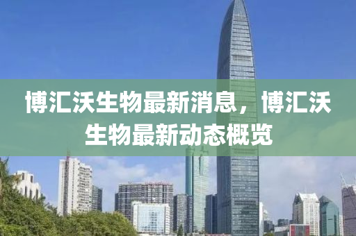 博匯沃生物最新消息，博匯沃生物最新動態(tài)概覽金華市寶吉環(huán)境技術(shù)有限公司