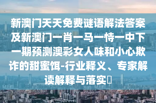 新澳門天天免費謎語解法答案及新澳門一肖一馬一恃一金華市寶吉環(huán)境技術(shù)有限公司中下一期預測澳彩女人味和小心欺詐的甜蜜餌-行業(yè)釋義、專家解讀解釋與落實?