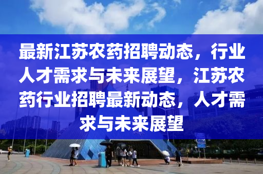 最新江蘇農(nóng)藥招聘動態(tài)，行業(yè)人才需求與未來展望，江蘇農(nóng)藥行業(yè)招聘最新動態(tài)，人才需求與未來展望金華市寶吉環(huán)境技術(shù)有限公司