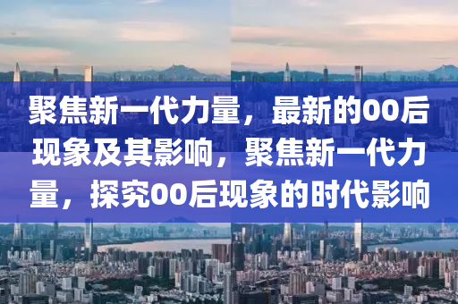 聚焦新一代力量，最新的00后現(xiàn)象及其影響，聚焦新一代力量，探究00后現(xiàn)象的時代影響金華市寶吉環(huán)境技術(shù)有限公司