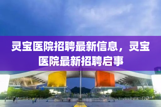 靈寶醫(yī)院招聘最新信息，金華市寶吉環(huán)境技術(shù)有限公司靈寶醫(yī)院最新招聘啟事
